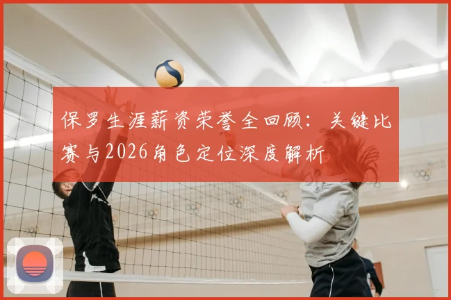 保罗生涯薪资荣誉全回顾：关键比赛与2026角色定位深度解析