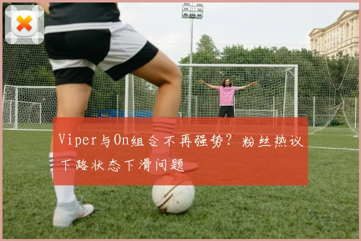 Viper与On组合不再强势？粉丝热议下路状态下滑问题