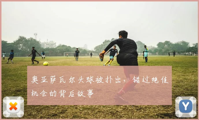 奥亚萨瓦尔头球被扑出，错过绝佳机会的背后故事