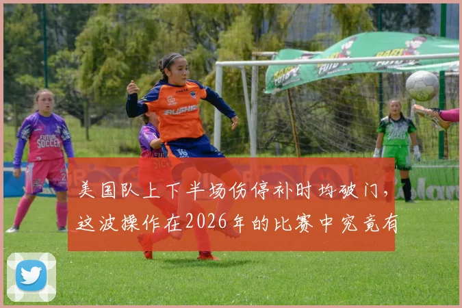 美国队上下半场伤停补时均破门，这波操作在2026年的比赛中究竟有多罕见？具体赛事回顾一览