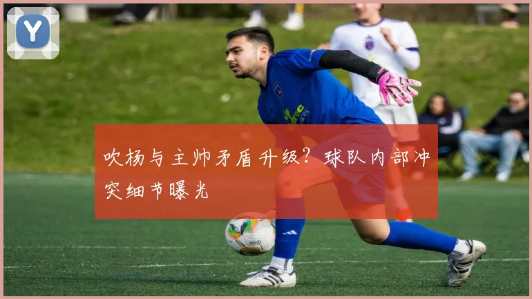 吹杨与主帅矛盾升级？球队内部冲突细节曝光