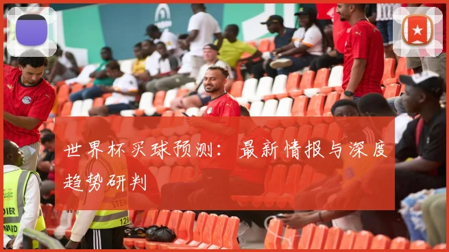 世界杯买球预测：最新情报与深度趋势研判