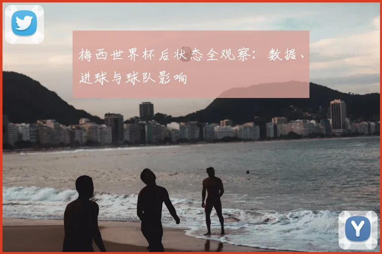梅西世界杯后状态全观察:数据、进球与球队影响