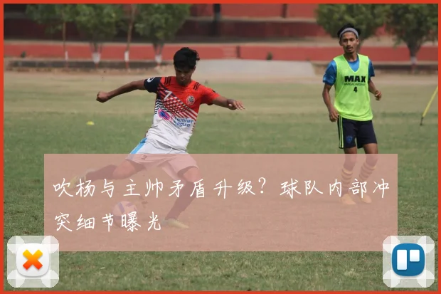 吹杨与主帅矛盾升级？球队内部冲突细节曝光