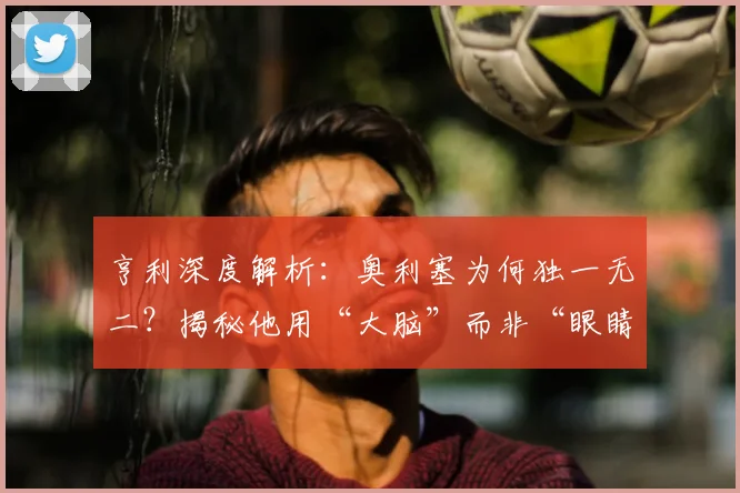 亨利深度解析：奥利塞为何独一无二？揭秘他用“大脑”而非“眼睛”踢球的战术智慧