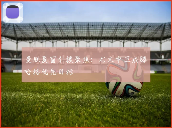 曼联夏窗引援聚焦：尤文中卫成滕哈格优先目标