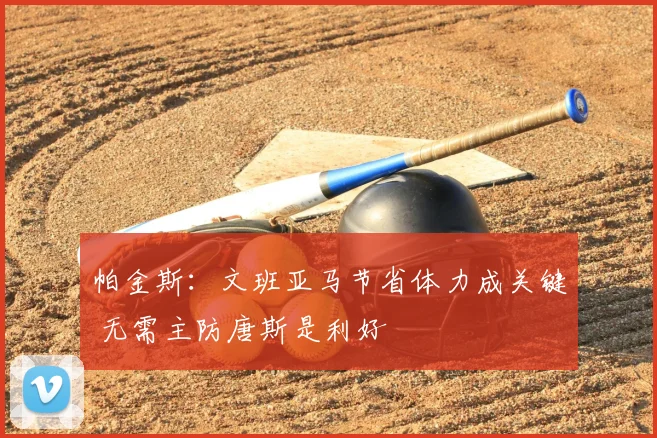 帕金斯：文班亚马节省体力成关键 无需主防唐斯是利好