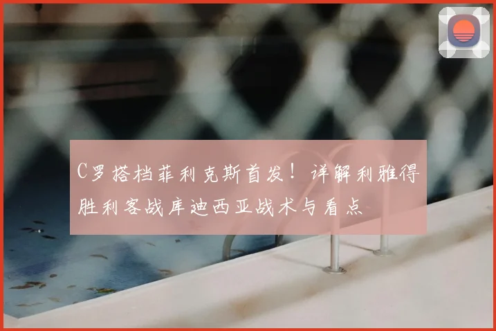 C罗搭档菲利克斯首发！详解利雅得胜利客战库迪西亚战术与看点