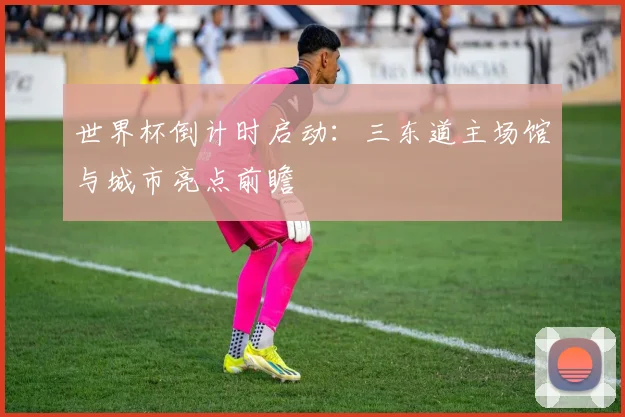 世界杯倒计时启动：三东道主场馆与城市亮点前瞻