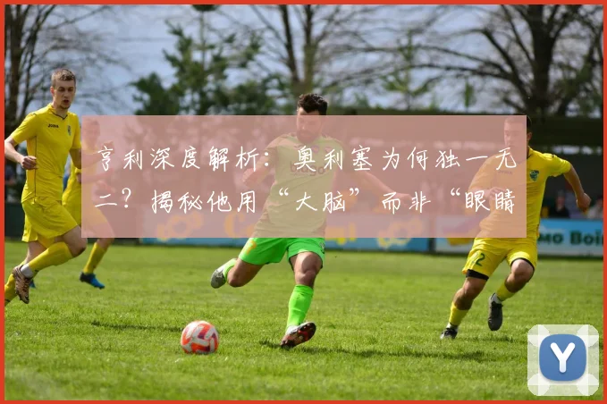亨利深度解析：奥利塞为何独一无二？揭秘他用“大脑”而非“眼睛”踢球的战术智慧