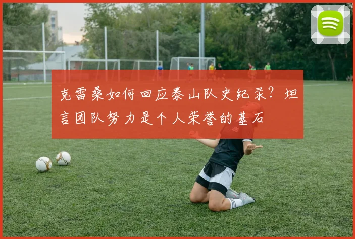 克雷桑如何回应泰山队史纪录？坦言团队努力是个人荣誉的基石