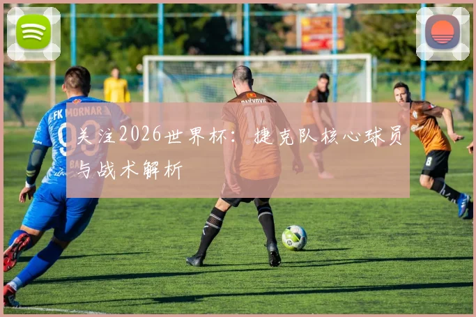 关注2026世界杯：捷克队核心球员与战术解析