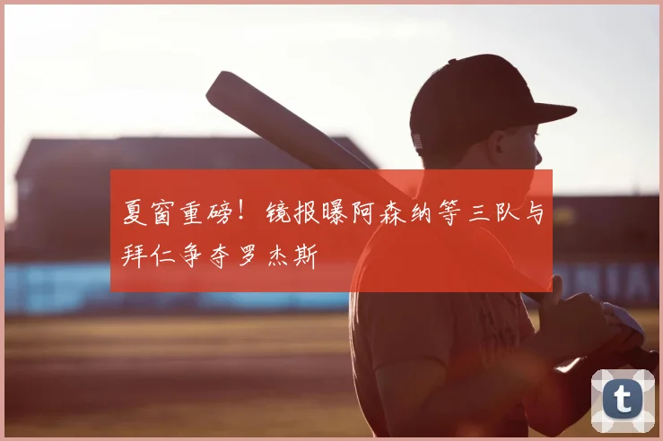 夏窗重磅！镜报曝阿森纳等三队与拜仁争夺罗杰斯