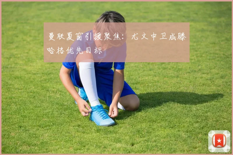 曼联夏窗引援聚焦：尤文中卫成滕哈格优先目标